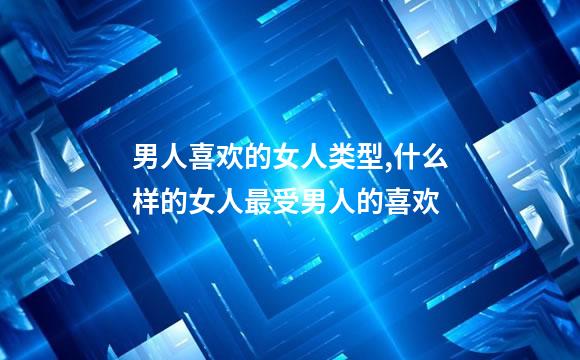 男人喜欢的女人类型,什么样的女人最受男人的喜欢