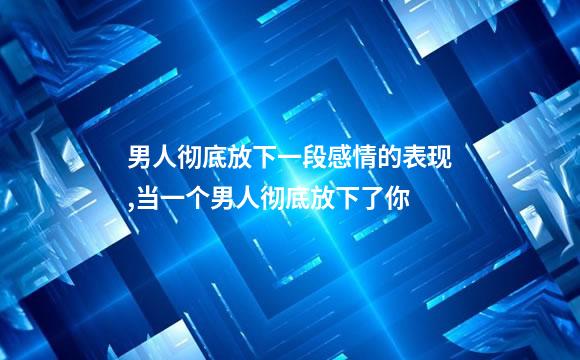 男人彻底放下一段感情的表现,当一个男人彻底放下了你