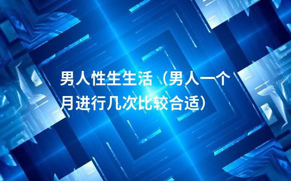 男人性生生活（男人一个月进行几次比较合适）