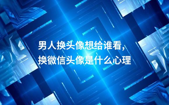 男人换头像想给谁看,换微信头像是什么心理