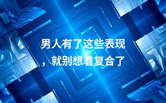 男人有了这些表现，就别想着复合了