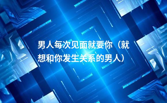 男人每次见面就要你（就想和你发生关系的男人）