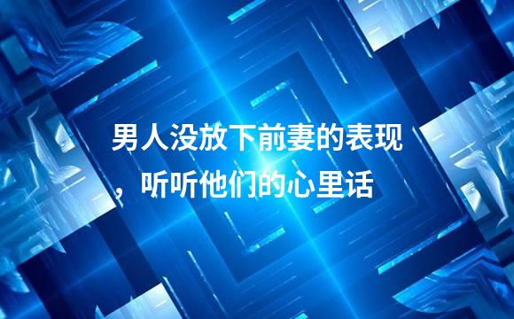 男人没放下前妻的表现，听听他们的心里话