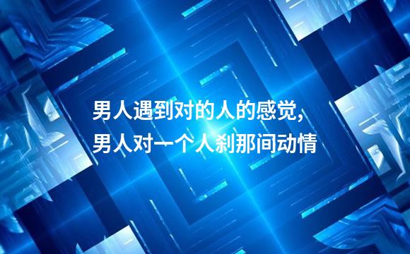 男人遇到对的人的感觉,男人对一个人刹那间动情