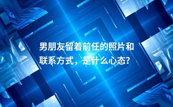 男朋友留着前任的照片和联系方式，是什么心态？