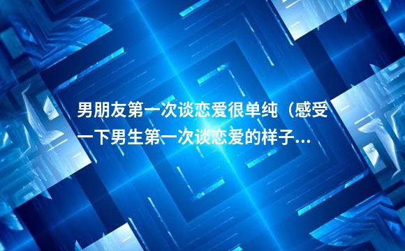 男朋友第一次谈恋爱很单纯（感受一下男生第一次谈恋爱的样子）