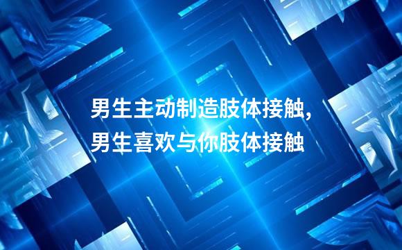 男生主动制造肢体接触,男生喜欢与你肢体接触