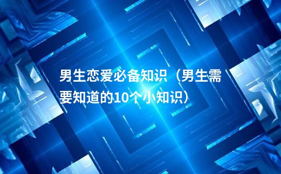 男生恋爱必备知识（男生需要知道的10个小知识）