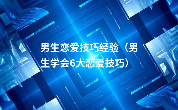 男生恋爱技巧经验（男生学会6大恋爱技巧）