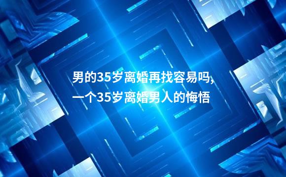 男的35岁离婚再找容易吗,一个35岁离婚男人的悔悟
