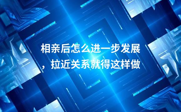 相亲后怎么进一步发展，拉近关系就得这样做