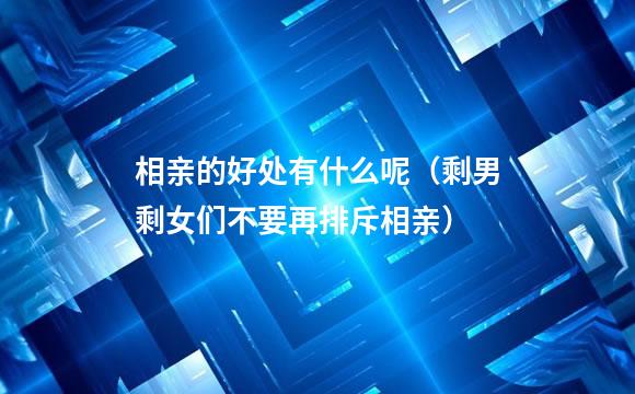 相亲的好处有什么呢（剩男剩女们不要再排斥相亲）