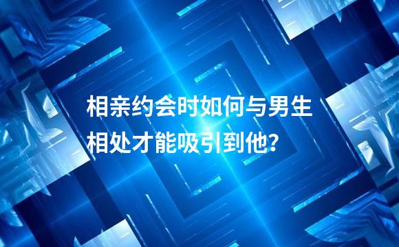 相亲约会时如何与男生相处才能吸引到他？