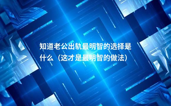 知道老公出轨最明智的选择是什么（这才是最明智的做法）