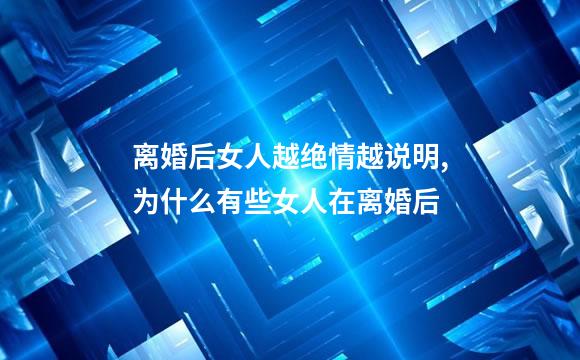 离婚后女人越绝情越说明,为什么有些女人在离婚后