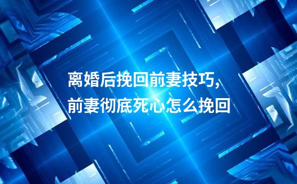离婚后挽回前妻技巧,前妻彻底死心怎么挽回