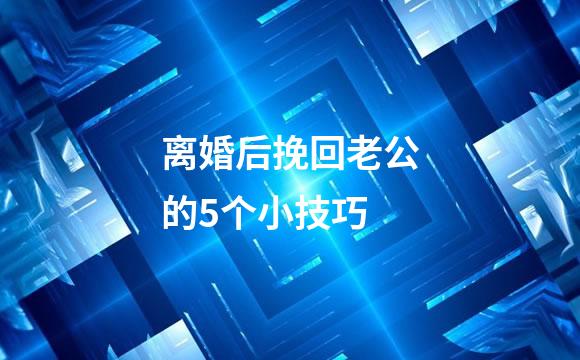 离婚后挽回老公的5个小技巧