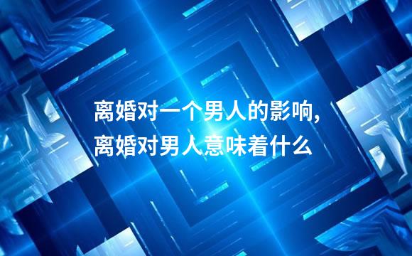 离婚对一个男人的影响,离婚对男人意味着什么