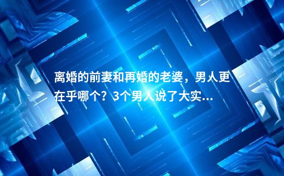 离婚的前妻和再婚的老婆，男人更在乎哪个？3个男人说了大实话