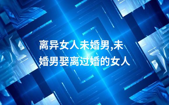 离异女人未婚男,未婚男娶离过婚的女人