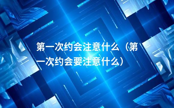 第一次约会注意什么（第一次约会要注意什么）