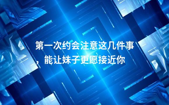 第一次约会注意这几件事，能让妹子更愿接近你
