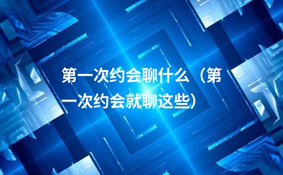 第一次约会聊什么（第一次约会就聊这些）