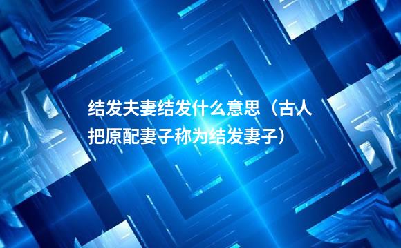 结发夫妻结发什么意思（古人把原配妻子称为结发妻子）