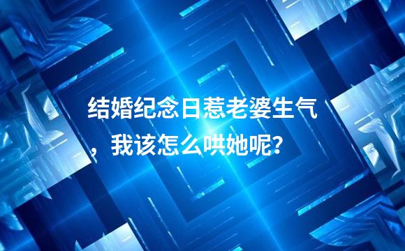 结婚纪念日惹老婆生气，我该怎么哄她呢？