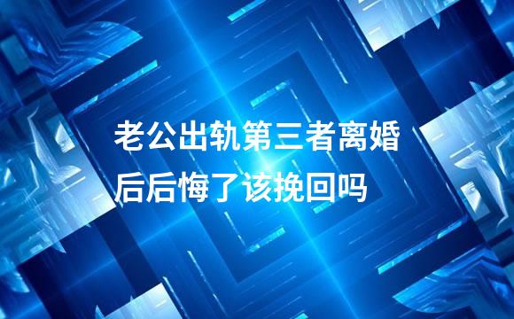 老公出轨第三者离婚后后悔了该挽回吗