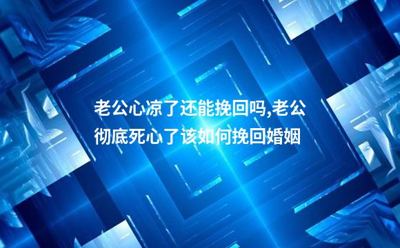 老公心凉了还能挽回吗,老公彻底死心了该如何挽回婚姻