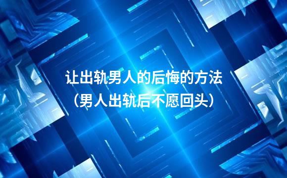 让出轨男人的后悔的方法（男人出轨后不愿回头）