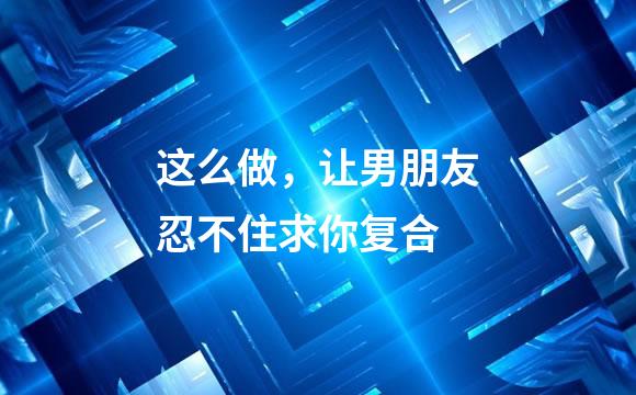 这么做，让男朋友忍不住求你复合