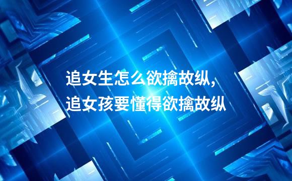 追女生怎么欲擒故纵,追女孩要懂得欲擒故纵