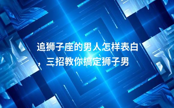 追狮子座的男人怎样表白，三招教你搞定狮子男