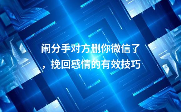 闹分手对方删你微信了，挽回感情的有效技巧