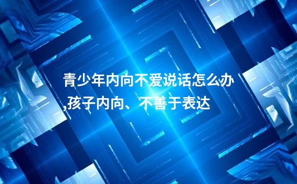 青少年内向不爱说话怎么办,孩子内向、不善于表达