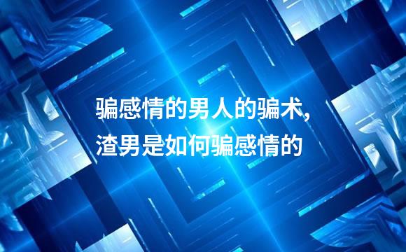 骗感情的男人的骗术,渣男是如何骗感情的
